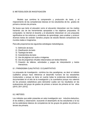 8. METODOLOGÍA DE INVESTIGACIÓN
Modelo que combina la comprensión y producción de texto, y el
mejoramiento de las competencias básicas en los estudiantes de los grados de
primero a tercero de primaria.
Se busca que tanto el educador como el educando interactúen con los medios
haciendo uso de las herramientas apropiadas a los objetivos propuestos. El
computador, la internet el docente y el estudiante interactúan en una propuesta
significativa en los entornos y ambientes de aprendizaje, para analizar y producir
diversos textos de carácter narrativo propios de estudio literario comprensivo de
mundos reales e imaginarios.
Para ello proponemos las siguientes estrategias metodológicas.
1) Definición de texto
2) Clasificación de texto
3) Tipología de texto
4) Característica de texto
5) Uso de páginas con audio e imágenes
6) Uso de programas virtuales relacionados con textos literarios
7) Creación de talleres, actividades y juegos de interpretación y textos
interactivos.
8.1. PARADIGMA CUALITATIVO O CUANTITATIVO
La propuesta de investigación, combina los dos paradigmas, es decir el método
cualitativo porque hace referencia al desarrollo humano de los estudiantes
involucrados y porque se tiene en cuenta todas la evidencias demostrables y
documentales en el sitio de la investigación y la cuantitativa porque nos valemos
de los procesos estadísticos para demostrar cuales son los resultados en las
evaluaciones del grupo de grados de primero a tercero de primaria en los años
(2010, 2011,2012).
8.2. METODO:
Los métodos que están presentes en esta investigación son: inductivo-deductivo,
el de análisis y observación, buscando el desempeño de los estudiantes a la luz
de los estándares básicos de competencia de los grupos de grados de primero a
tercero de primaria.
 