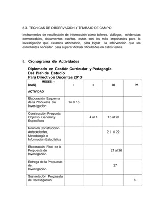 8.3. TECNICAS DE OBSERVACION Y TRABAJO DE CAMPO
Instrumentos de recolección de información como talleres, diálogos, evidencias
demostrables, documentos escritos, estos son los más importantes para la
investigación que estamos abordando, para lograr la intervención que los
estudiantes necesitan para superar dichas dificultades en estos temas.
9. Cronograma de Actividades
Diplomado en Gestión Curricular y Pedagogía
Del Plan de Estudio
Para Directivos Docentes 2013
MESES -
DIAS|
ACTIVIDAD
I II III IV
Elaboración Esquema
de la Propuesta de
Investigación
14 al 18
Construcción Pregunta,
Objetivo General y
Específicos
4 al 7 18 al 20
Reunión Construcción
Antecedentes,
Metodología e
Información Estadística
21 al 22
Elaboración Final de la
Propuesta de
Investigación.
21 al 26
Entrega de la Propuesta
de
Investigación.
27
Sustentación Propuesta
de Investigación 6
 