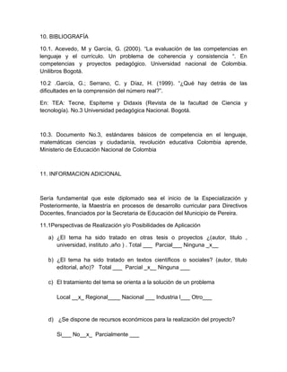 10. BIBLIOGRAFÍA
10.1. Acevedo, M y García, G. (2000). “La evaluación de las competencias en
lenguaje y el currículo. Un problema de coherencia y consistencia “. En
competencias y proyectos pedagógico. Universidad nacional de Colombia.
Unilibros Bogotá.
10.2 .García, G.; Serrano, C. y Díaz, H. (1999). “¿Qué hay detrás de las
dificultades en la comprensión del número real?”.
En: TEA: Tecne, Espíteme y Didaxis (Revista de la facultad de Ciencia y
tecnología). No.3 Universidad pedagógica Nacional. Bogotá.
10.3. Documento No.3, estándares básicos de competencia en el lenguaje,
matemáticas ciencias y ciudadanía, revolución educativa Colombia aprende,
Ministerio de Educación Nacional de Colombia
11. INFORMACION ADICIONAL
Sería fundamental que este diplomado sea el inicio de la Especialización y
Posteriormente, la Maestría en procesos de desarrollo curricular para Directivos
Docentes, financiados por la Secretaria de Educación del Municipio de Pereira.
11.1Perspectivas de Realización y/o Posibilidades de Aplicación
a) ¿El tema ha sido tratado en otras tesis o proyectos ¿(autor, titulo ,
universidad, instituto ,año ) . Total ___ Parcial___ Ninguna _x__
b) ¿El tema ha sido tratado en textos científicos o sociales? (autor, titulo
editorial, año)? Total ___ Parcial _x__ Ninguna ___
c) El tratamiento del tema se orienta a la solución de un problema
Local __x_ Regional____ Nacional ___ Industria l___ Otro___
d) ¿Se dispone de recursos económicos para la realización del proyecto?
Si___ No__x_ Parcialmente ___
 