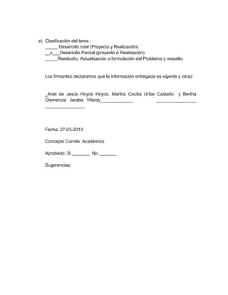 e) Clasificación del tema :
   _____ Desarrollo total (Proyecto y Realización)
   __x___Desarrollo Parcial (proyecto ó Realización)
   _____Reestudio, Actualización o formulación del Problema y resuelto


   Los firmantes declaramos que la información entregada es vigente y veraz


   _Ariel de Jesús Hoyos Hoyos, Martha Cecilia Uribe Castaño y Bertha
   Clemencia Jaraba Vilardy_____________             ________________
   ________________




   Fecha: 27-03-2013

   Concepto Comité Académico

   Aprobado: Si _______ No _______

   Sugerencias:
 