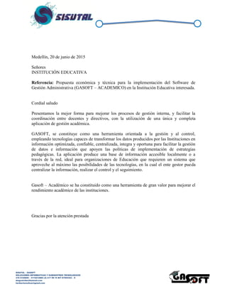 SISUTAL – GASOFT
SOLUCIONES INFORMATICAS Y SUMINISTROS TECNOLOGICOS
316 5120840 – 3115212865 (4) 417 99 75 NIT 87944332 – 8
diegoalcibar@hotmail.com
heribertomolinac@gmail.com
Medellín, 20 de junio de 2015
Señores
INSTITUCIÓN EDUCATIVA
Referencia: Propuesta económica y técnica para la implementación del Software de
Gestión Administrativa (GASOFT – ACADEMICO) en la Institución Educativa interesada.
Cordial saludo
Presentamos la mejor forma para optimizar los procesos de gestión interna, y facilitar la
coordinación entre docentes y directivos, con la utilización de una única y completa
aplicación de gestión académica.
GASOFT, se constituye como una herramienta orientada a la gestión y al control,
empleando tecnologías capaces de transformar los datos producidos por las Instituciones en
información optimizada, confiable, centralizada, integra y oportuna para facilitar la gestión
de datos e información que apoyen las políticas de implementación de estrategias
pedagógicas. La aplicación produce una base de información accesible localmente o a
través de la red, ideal para organizaciones de Educación que requieren un sistema que
aproveche al máximo las posibilidades de las tecnologías, en la cual el ente gestor pueda
centralizar la información, realizar el control y el seguimiento.
Gasoft – Académico se ha constituido como una herramienta de gran valor para mejorar el
rendimiento académico de las instituciones.
Gracias por la atención prestada
 