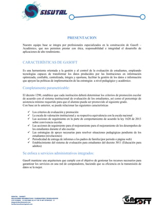SISUTAL – GASOFT
SOLUCIONES INFORMATICAS Y SUMINISTROS TECNOLOGICOS
316 5120840 – 3115212865 (4) 417 99 75 NIT 87944332 – 8
diegoalcibar@hotmail.com
heribertomolinac@gmail.com
PRESENTACION
Nuestro equipo base se integra por profesionales especializados en la construcción de Gasoft –
Académico, que nos permiten prestar con ética, responsabilidad e integridad el desarrollo de
aplicaciones de alto rendimiento.
CARACTERÍSTICAS DE GASOFT
Es una herramienta orientada a la gestión y al control de la evaluación de estudiantes, empleando
tecnologías capaces de transformar los datos producidos por las Instituciones en información
optimizada, confiable, centralizada, íntegra y oportuna, facilitar la gestión de los datos e información
que apoyen las políticas de implementación de las estrategias a nivel pedagógico y académico.
Completamente parametrizable:
El decreto 1290, establece que cada institución deberá determinar los criterios de promoción escolar
de acuerdo con el sistema institucional de evaluación de los estudiantes, así como el porcentaje de
asistencia mínimo requerido para que el alumno pueda ser promovido al siguiente grado.
Con base en lo anterior, se puede relacionar las siguientes características
 Los criterios de evaluación y promoción
 La escala de valoración institucional y su respectiva equivalencia con la escala nacional
 Las acciones de seguimiento en la parte de comportamiento de acuerdo la ley 1620 de 2013
sobre convivencia escolar.
 Las acciones de seguimiento para el mejoramiento para el mejoramiento de los desempeños de
los estudiantes durante el año escolar.
 Las estrategias de apoyo necesarias para resolver situaciones pedagógicas pendiente de los
estudiantes (nivelaciones)
 Periodicidad de entrega de informes a los padres de familia (por periodo o página web)
 Establecimiento del sistema de evaluación para estudiantes del decreto 3011 (Educación para
adultos)
Se enfoca a servicios administrativos integrados:
Gasoft mantiene una arquitectura que cumple con el objetivo de gestionar los recursos necesarios para
garantizar los servicios en una red de computadores, haciendo que su eficiencia en la transmisión de
datos se la mejor.
 
