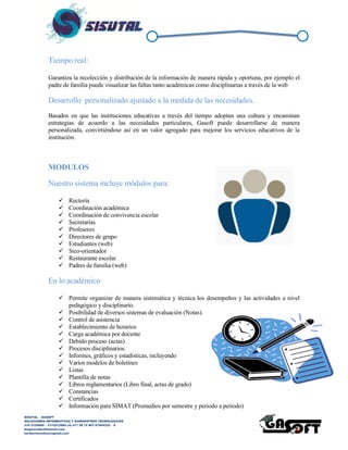 SISUTAL – GASOFT
SOLUCIONES INFORMATICAS Y SUMINISTROS TECNOLOGICOS
316 5120840 – 3115212865 (4) 417 99 75 NIT 87944332 – 8
diegoalcibar@hotmail.com
heribertomolinac@gmail.com
Tiempo real:
Garantiza la recolección y distribución de la información de manera rápida y oportuna, por ejemplo el
padre de familia puede visualizar las faltas tanto académicas como disciplinarias a través de la web
Desarrollo personalizado ajustado a la medida de las necesidades.
Basados en que las instituciones educativas a través del tiempo adoptan una cultura y encaminan
estrategias de acuerdo a las necesidades particulares, Gasoft puede desarrollarse de manera
personalizada, convirtiéndose así en un valor agregado para mejorar los servicios educativos de la
institución.
MODULOS
Nuestro sistema incluye módulos para:
 Rectoría
 Coordinación académica
 Coordinación de convivencia escolar
 Secretarías
 Profesores
 Directores de grupo
 Estudiantes (web)
 Sico-orientador
 Restaurante escolar
 Padres de familia (web)
En lo académico
 Permite organizar de manera sistemática y técnica los desempeños y las actividades a nivel
pedagógico y disciplinario.
 Posibilidad de diversos sistemas de evaluación (Notas).
 Control de asistencia
 Establecimiento de horarios
 Carga académica por docente
 Debido proceso (actas)
 Procesos disciplinarios.
 Informes, gráficos y estadísticas, incluyendo
 Varios modelos de boletines
 Listas
 Plantilla de notas
 Libros reglamentarios (Libro final, actas de grado)
 Constancias
 Certificados
 Información para SIMAT (Promedios por semestre y periodo a periodo)
 