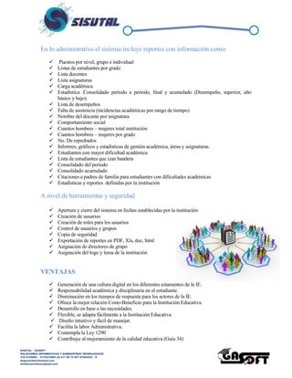 SISUTAL – GASOFT
SOLUCIONES INFORMATICAS Y SUMINISTROS TECNOLOGICOS
316 5120840 – 3115212865 (4) 417 99 75 NIT 87944332 – 8
diegoalcibar@hotmail.com
heribertomolinac@gmail.com
En lo administrativo el sistema incluye reportes con información como:
 Puestos por nivel, grupo e individual
 Listas de estudiantes por grado
 Lista docentes
 Lista asignaturas
 Carga académica
 Estadística .Consolidado periodo a periodo, final y acumulado (Desempeño, superior, alto
básico y bajo).
 Lista de desempeños
 Falta de asistencia (incidencias académicas por rango de tiempo)
 Nombre del docente por asignatura
 Comportamiento social
 Cuantos hombres – mujeres total institución
 Cuantos hombres – mujeres por grado
 No. De reprobados
 Informes, gráficos y estadísticas de gestión académica, áreas y asignaturas.
 Estudiantes con mayor dificultad académica
 Lista de estudiantes que izan bandera
 Consolidado del periodo
 Consolidado acumulado
 Citaciones a padres de familia para estudiantes con dificultades académicas
 Estadísticas y reportes definidas por la institución
A nivel de herramientas y seguridad
 Apertura y cierre del sistema en fechas establecidas por la institución
 Creación de usuarios
 Creación de roles para los usuarios
 Control de usuarios y grupos
 Copia de seguridad
 Exportación de reportes en PDF, Xls, doc, html
 Asignación de directores de grupo
 Asignación del logo y lema de la institución
VENTAJAS
 Generación de una cultura digital en los diferentes estamentos de la IE.
 Responsabilidad académica y disciplinaria en el estudiante.
 Disminución en los tiempos de respuesta para los actores de la IE.
 Ofrece la mejor relación Costo-Beneficio para la Institución Educativa.
 Desarrollo en base a las necesidades.
 Flexible, se adapta fácilmente a la Institución Educativa.
 Diseño intuitivo y fácil de manejar.
 Facilita la labor Administrativa.
 Contempla la Ley 1290
 Contribuye al mejoramiento de la calidad educativa (Guía 34)
 