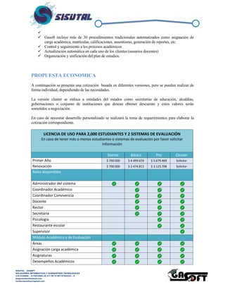 SISUTAL – GASOFT
SOLUCIONES INFORMATICAS Y SUMINISTROS TECNOLOGICOS
316 5120840 – 3115212865 (4) 417 99 75 NIT 87944332 – 8
diegoalcibar@hotmail.com
heribertomolinac@gmail.com

 Gasoft incluye más de 30 procedimientos tradicionales automatizados como asignación de
carga académica, matrículas, calificaciones, ausentismo, generación de reportes, etc.
 Control y seguimiento a los procesos académicos
 Actualización automática en cada uno de los clientes (usuarios docentes)
 Organización y unificación del plan de estudios.
PROPUESTA ECONOMICA
A continuación se presenta una cotización basada en diferentes versiones, pero se pueden realizar de
forma individual, dependiendo de las necesidades.
La versión cluster se enfoca a entidades del estados como secretarías de educación, alcaldías,
gobernaciones o conjunto de instituciones que desean obtener descuento y estos valores serán
sometidos a negociación.
En caso de necesitar desarrollo personalizado se realizará la toma de requerimientos para elaborar la
cotización correspondiente.
LICENCIA DE USO PARA 2,000 ESTUDIANTES Y 2 SISTEMAS DE EVALUACIÓN
En caso de tener mas o menos estudiantes o sistemas de evaluación por favor solicitar mas
información
Starter Básica Pro Cluster
Primer Año $ 1.030.000 $ 4.173.479 $ 5.353.290 Solicitar
Renovación $ 700.000 $ 2.295.414 $ 2.944.310 Solicitar
Roles disponibles
Administrador del sistema
Coordinador Académcio
Coordinador Convivencia
Docente
Rector
Secretaria
Psicología
Restaurante escolar
Supervisor
Módulo Académico y de Evaluación
Areas
Asignación carga académica
Asignaturas
Desempeños Académicos
Desempeños de comportamiento
 