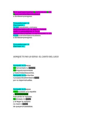 Es la quemeacompañaenlaaventuraqueeslavida
laquecuramisheridasconsusbesos
a dondesiempreregreso


Porqueellaviveen mi
Ellaviveenmi…
La quemequieretal y comosoy
esaquellenaelmundo de alegría y fantasía
esella la queresaltatoda mi locura
esaquemeacompañaen la aventuraquees la vida
la quecuramisheridasconsusbesos
a dondesiempreregreso


Porqueellaviveen mi
Ellaviveen mi...




AUNQUE TU NO LO SEPAS- EL CANTO DEL LOCO


Aunquetú no losepas
meheinventado tu nombre,
medroguéconpromesas
y hedormidoenloscoches.
Aunquetú no loentiendas
nuncaescriboelremiteenelsobre
por no dejarmishuellas.



Aunquetú no losepas
meheacostado a tu espalda
y mi camasequeja
fríacuando te marchas.
Heblindado mi puerta
y al llegar la mañana
no medi ni cuenta
de queyanuncaestabas.
 