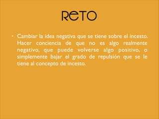 Reto
• Cambiar la idea negativa que se tiene sobre el incesto.
Hacer conciencia de que no es algo realmente
negativo, que puede volverse algo positivo, o
simplemente bajar el grado de repulsión que se le
tiene al concepto de incesto.
 