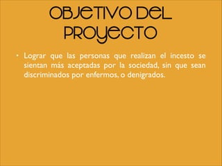 Objetivo del
Proyecto
• Lograr que las personas que realizan el incesto se
sientan más aceptadas por la sociedad, sin que sean
discriminados por enfermos, o denigrados.
 