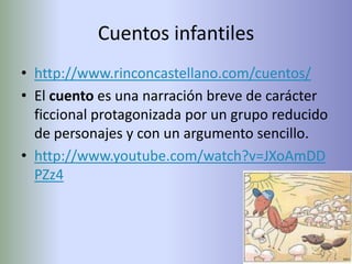 Cuentos infantiles
• http://www.rinconcastellano.com/cuentos/
• El cuento es una narración breve de carácter
  ficcional protagonizada por un grupo reducido
  de personajes y con un argumento sencillo.
• http://www.youtube.com/watch?v=JXoAmDD
  PZz4
 