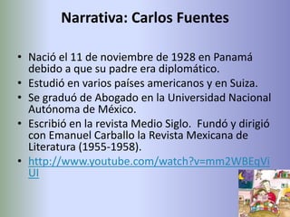 Narrativa: Carlos Fuentes

• Nació el 11 de noviembre de 1928 en Panamá
  debido a que su padre era diplomático.
• Estudió en varios países americanos y en Suiza.
• Se graduó de Abogado en la Universidad Nacional
  Autónoma de México.
• Escribió en la revista Medio Siglo. Fundó y dirigió
  con Emanuel Carballo la Revista Mexicana de
  Literatura (1955-1958).
• http://www.youtube.com/watch?v=mm2WBEqVi
  UI
 
