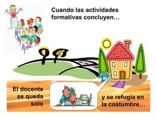 Cuando las actividades
formativas concluyen…
El docente
se queda
solo
y se refugia en
la costumbre…
 