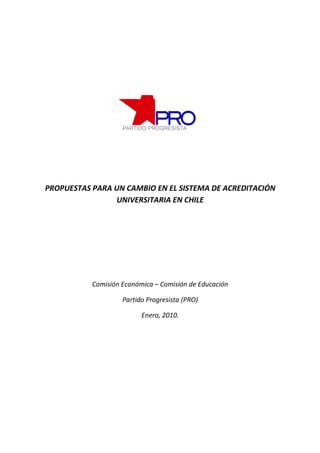 PROPUESTAS PARA UN CAMBIO EN EL SISTEMA DE ACREDITACIÓN
                UNIVERSITARIA EN CHILE




           Comisión Económica – Comisión de Educación

                    Partido Progresista (PRO)

                          Enero, 2010.
 