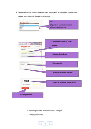9
 Registrase como nuevo, hacer click en elegir perfil se despliega una ventana,
donde se colocara la función que tendrás.
El sistema presenta formulario con 4 campos.
1. Datos personales.
Click
Eligiendo la función dentro de la
plataforma plataforma
nuevo
Colocar los datos N° DNI-
Ubigeo
Correo electrónico
Contraseña
Aceptar términos de uso
Colocar texto de verificación
Click registrarse
aquí
 