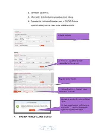 10
2. Formación académica.
3. Información de la Institutción educativa donde labora.
4. Selección de Institución Educativo para el SISEVE.Sistema
especializadorepoete de casos sobre violencia escolar
7. PAGINA PRINCIPAL DEL CURSO.
1.- Llenar los datos
2.- Formación académica-colocar
especialidad y click agregar
Registra la información.
4.- Colocar finalizar en el campo 4.para
registranos en SISEVE.
Mensaje de término de registro. Click en
Cerrar-
En el correo del usuario confirmaran la
inscripción. Ya esta listo ahora puede
ingresar a la plataforma virtual.
 