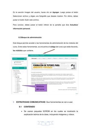 15
En la sección Imagen del usuario, haces clic en Agregar. Luego pulsas el botón
Seleccionar archivo y eliges una fotografía que desees mostrar. Por último, debes
pulsar el botón Subir este archivo.
Para concluir, debes pulsar el botón inferior de la pantalla que dice Actualizar
información personal.
8.3Bloque de administración
Este bloque permite acceder a las herramientas de administración de los módulos del
curso. Entre estas herramientas, se encuentra el código del curso que estás llevando,
los módulos que contiene.
Las Calificaciones» donde podrás visualizar las notas que obtendrás en cada una
de las actividades propuestas en el aula virtual.
9 ESTRATEGIAS COMUNICATIVAS: Que herramientas se van a usar.
9.1 CONTENIDO
 Se usaran paquetes SCROM en los cuales se mostrarán la
explicación teórica de la clase, incluyendo imágenes y vídeos.
Módulos
del curso
 