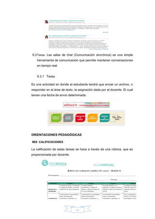 17
9.3Tarea. Las salas de chat (Comunicación sincrónica) es una simple
herramienta de comunicación que permite mantener conversaciones
en tiempo real.
9.3.1 Tarea.
Es una actividad en donde el estudiante tendrá que enviar un archivo, o
responder en el área de texto, la asignación dada por el docente. El cual
tienen una fecha de envío determinada.
ORIENTACIONES PEDAGÓGICAS
MIS CALIFICACIONES
La calificación de estas tareas se hace a través de una rúbrica, que es
proporcionada por docente.
 