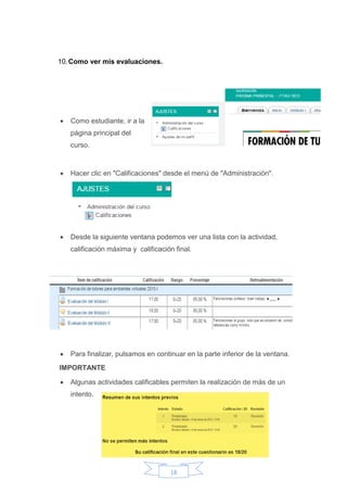 18
10.Como ver mis evaluaciones.
 Como estudiante, ir a la
página principal del
curso.
 Hacer clic en "Calificaciones" desde el menú de "Administración".
 Desde la siguiente ventana podemos ver una lista con la actividad,
calificación máxima y calificación final.
 Para finalizar, pulsamos en continuar en la parte inferior de la ventana.
IMPORTANTE
 Algunas actividades calificables permiten la realización de más de un
intento.
 