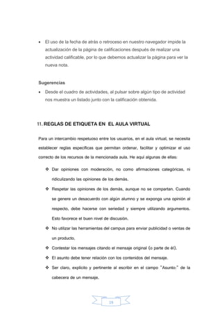 19
 El uso de la fecha de atrás o retroceso en nuestro navegador impide la
actualización de la página de calificaciones después de realizar una
actividad calificable, por lo que debemos actualizar la página para ver la
nueva nota.
Sugerencias
 Desde el cuadro de actividades, al pulsar sobre algún tipo de actividad
nos muestra un listado junto con la calificación obtenida.
11. REGLAS DE ETIQUETA EN EL AULA VIRTUAL
Para un intercambio respetuoso entre los usuarios, en el aula virtual, se necesita
establecer reglas específicas que permitan ordenar, facilitar y optimizar el uso
correcto de los recursos de la mencionada aula. He aquí algunas de ellas:
 Dar opiniones con moderación, no como afirmaciones categóricas, ni
ridiculizando las opiniones de los demás.
 Respetar las opiniones de los demás, aunque no se compartan. Cuando
se genere un desacuerdo con algún alumno y se exponga una opinión al
respecto, debe hacerse con seriedad y siempre utilizando argumentos.
Esto favorece el buen nivel de discusión.
 No utilizar las herramientas del campus para enviar publicidad o ventas de
un producto.
 Contestar los mensajes citando el mensaje original (o parte de él).
 El asunto debe tener relación con los contenidos del mensaje.
 Ser claro, explícito y pertinente al escribir en el campo "Asunto:" de la
cabecera de un mensaje.
 