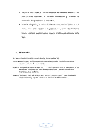 20
 Se puede participar en el chat las veces que se considere necesario. Las
participaciones favorecen el ambiente colaborativo y fomentan el
intercambio de opiniones en el aula virtual.
 Cuidar la ortografía y la sintaxis cuando elabores y emitas opiniones. Así
mismo, debes evitar redactar en mayúsculas pues, además de dificultar la
lectura, esto tiene una connotación negativa en el lenguaje coloquial de la
Web.
12. BIBLIOGRAFÍA.
Enrique, C. (2009). Manual de moodle. España: Comunidad ULPGC.
Josep M.Boneu. (2007). Plataforma abiertas de e-learning para el soporte de contenidos
educativos abiertos. Rusc: La Madrid.
Lewis Mc anallySalas,Armijode la Vega. (2011). La estructura de un curso en linea y el uso de las
dimensiones del aprendizaje como modelo instruccional. California: Universidad
Aútonoma de baja California.
Revuelta Domínguez,Francisco Ignacio, Péres Sánchez, Lourdes. (2010). Estado actual de los
sistemas e-learning. España: Ediciones de la Universidad de Salamanca.
 