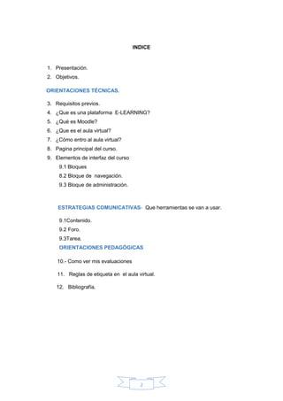 2
INDICE
1. Presentación.
2. Objetivos.
ORIENTACIONES TÉCNICAS.
3. Requisitos previos.
4. ¿Que es una plataforma E-LEARNING?
5. ¿Qué es Moodle?
6. ¿Que es el aula virtual?
7. ¿Cómo entro al aula virtual?
8. Pagina principal del curso.
9. Elementos de interfaz del curso
9.1 Bloques
8.2 Bloque de navegación.
9.3 Bloque de administración.
ESTRATEGIAS COMUNICATIVAS- Que herramientas se van a usar.
9.1Contenido.
9.2 Foro.
9.3Tarea.
ORIENTACIONES PEDAGÓGICAS
10.- Como ver mis evaluaciones
11. Reglas de etiqueta en el aula virtual.
12. Bibliografía.
 