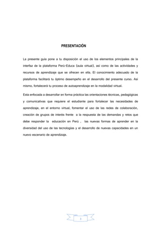 3
PRESENTACIÓN
La presente guía pone a tu disposición el uso de los elementos principales de la
interfaz de la plataforma Perú-Educa (aula virtual), así como de las actividades y
recursos de aprendizaje que se ofrecen en ella. El conocimiento adecuado de la
plataforma facilitará tu óptimo desempeño en el desarrollo del presente curso. Así
mismo, fortalecerá tu proceso de autoaprendizaje en la modalidad virtual.
Esta enfocada a desarrollar en forma práctica las orientaciones técnicas, pedagógicas
y comunicativas que requiere el estudiante para fortalecer las necesidades de
aprendizaje, en el entorno virtual, fomentar el uso de las redes de colaboración,
creación de grupos de interés frente a la respuesta de las demandas y retos que
debe responder la educación en Perú , las nuevas formas de aprender en la
diversidad del uso de las tecnologías y el desarrollo de nuevas capacidades en un
nuevo escenario de aprendizaje.
 