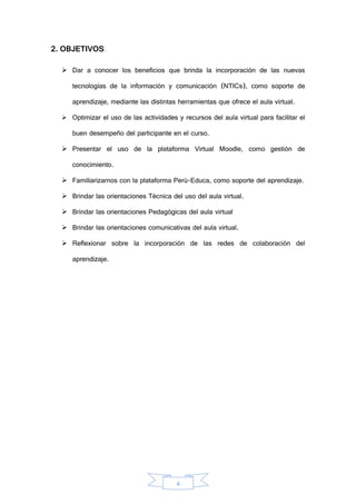 4
2. OBJETIVOS
 Dar a conocer los beneficios que brinda la incorporación de las nuevas
tecnologías de la información y comunicación (NTICs), como soporte de
aprendizaje, mediante las distintas herramientas que ofrece el aula virtual.
 Optimizar el uso de las actividades y recursos del aula virtual para facilitar el
buen desempeño del participante en el curso.
 Presentar el uso de la plataforma Virtual Moodle, como gestión de
conocimiento.
 Familiarizarnos con la plataforma Perú-Educa, como soporte del aprendizaje.
 Brindar las orientaciones Técnica del uso del aula virtual.
 Brindar las orientaciones Pedagógicas del aula virtual
 Brindar las orientaciones comunicativas del aula virtual.
 Reflexionar sobre la incorporación de las redes de colaboración del
aprendizaje.
 