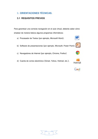 5
3. ORIENTACIONES TÉCNICAS.
3.1 REQUISITOS PREVIOS
Para garantizar una correcta navegación en el aula virtual, deberás saber cómo
emplear de manera básica algunos programas informáticos:
a) Procesador de Textos (por ejemplo, Microsoft Word).
b) Software de presentaciones (por ejemplo, Microsoft, Power Point).
c) Navegadores de Internet (por ejemplo, Chrome, Firefox)
d) Cuenta de correo electrónico (Gmail, Yahoo, Hotmail, etc.).
 