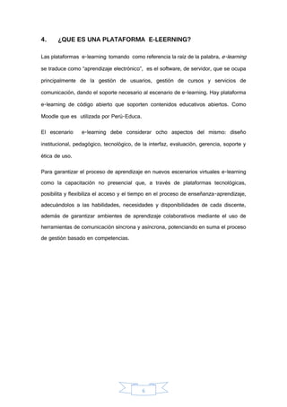 6
4. ¿QUE ES UNA PLATAFORMA E-LEERNING?
Las plataformas e-learning tomando como referencia la raíz de la palabra, e-learning
se traduce como “aprendizaje electrónico”, es el software, de servidor, que se ocupa
principalmente de la gestión de usuarios, gestión de cursos y servicios de
comunicación, dando el soporte necesario al escenario de e-learning. Hay plataforma
e-learning de código abierto que soporten contenidos educativos abiertos. Como
Moodle que es utilizada por Perú-Educa.
El escenario e-learning debe considerar ocho aspectos del mismo: diseño
institucional, pedagógico, tecnológico, de la interfaz, evaluación, gerencia, soporte y
ética de uso.
Para garantizar el proceso de aprendizaje en nuevos escenarios virtuales e-learning
como la capacitación no presencial que, a través de plataformas tecnológicas,
posibilita y flexibiliza el acceso y el tiempo en el proceso de enseñanza-aprendizaje,
adecuándolos a las habilidades, necesidades y disponibilidades de cada discente,
además de garantizar ambientes de aprendizaje colaborativos mediante el uso de
herramientas de comunicación síncrona y asíncrona, potenciando en suma el proceso
de gestión basado en competencias.
 
