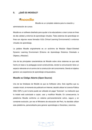 7
5. ¿QUÉ ES MOODLE?
Moodle es un completo sistema para la creación y
administración de cursos
Moodle es un software diseñado para ayudar a los educadores a crear cursos en línea
de alta calidad y entornos de aprendizaje virtuales. Tales sistemas de aprendizaje en
línea son algunas veces llamados VLEs (Virtual Learning Environments) o entornos
virtuales de aprendizaje.
La palabra Moodle originalmente es un acrónimo de Modular Object-Oriented
Dynamic Learning Environment (Entorno de Aprendizaje Dinámico Orientado a
Objetos y Modular).
Una de las principales características de Moodle sobre otros sistemas es que está
hecho en base a la pedagogía social constructivista, donde la comunicación tiene un
espacio relevante en el camino de la construcción del conocimiento. Siendo el objetivo
generar una experiencia de aprendizaje enriquecedora.
Moodle es Código Abierto (Open Source)
Una de las fortalezas de Moodle es que es Software Libre. Esto significa que su
creador inicial, al momento de publicarlo en Internet, decidió utilizar la Licencia Pública
GNU (GPL) y por lo tanto puede ser utilizado sin pagar “licencias”. La institución que
lo instale está autorizada a copiar, usar y modificar Moodle. En consecuencia, la
plataforma Moodle conforma un sistema permanentemente activo, seguro y en
constante evolución, por eso el Ministerio de educación del Perú, ha decidido utilizar
esta plataforma, personalizarla para generar aprendizajes a Docentes y alumnos.
 