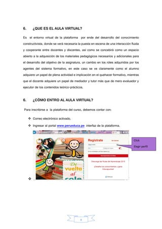 8
6. ¿QUE ES EL AULA VIRTUAL?
Es el entorno virtual de la plataforma por ende del desarrollo del conocimiento
constructivista, donde se verá necesaria la puesta en escena de una interacción fluida
y cooperante entre docentes y discentes, así como se concebirá como un espacio
abierto a la adquisición de los materiales pedagógicos necesarios y adicionales para
el desarrollo del objetivo de la asignatura, un cambio en los roles adquiridos por los
agentes del sistema formativo, en este caso se ve claramente como el alumno
adquiere un papel de plena actividad e implicación en el quehacer formativo, mientras
que el docente adquiere un papel de mediador y tutor más que de mero evaluador y
ejecutor de los contenidos teórico-prácticos.
6. ¿CÓMO ENTRO AL AULA VIRTUAL?
Para inscribirse a la plataforma del curso, debemos contar con:
 Correo electrónico activado.
 Ingresar al portal www.perueduca.pe interfaz de la plataforma.

Click
Elegir perfil
nuevo
 
