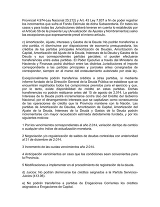 Provincial 4.974-Ley Nacional 25.212) y Art. 43 Ley 7.837 a fin de poder registrar
los incrementos que sufra el Fondo Estímulo de dicha Subsecretaría. En todos los
casos y para todas las Jurisdicciones deberá tenerse en cuenta lo establecido por
el Artículo 56 de la presente Ley (Anualización de Ajustes y Nombramientos) salvo
las excepciones que expresamente prevé el mismo artículo.
c) Amortización, Ajuste, Intereses y Gastos de la Deuda: No podrán transferirse a
otra partida, ni disminuirse por disposiciones de economía presupuestaria, los
créditos de las partidas principales Amortización de Deudas, Amortización de
Capital, Amortización del Ajuste de la Deuda, Intereses de la Deuda y Gastos de la
Deuda y sus correspondientes partidas parciales; sí pueden efectuarse
transferencias entre estas partidas. El Poder Ejecutivo a través del Ministerio de
Hacienda y Finanzas podrá distribuir entre las distintas Jurisdicciones el importe
correspondiente a las partidas principales y parciales antes consignadas de
corresponder, siempre en el marco del endeudamiento autorizado por esta ley.
Excepcionalmente podrán transferirse créditos a otras partidas, si mediante
informe fundado de la Dirección General de la Deuda Pública se establece que se
encuentran registrados todos los compromisos previstos para el ejercicio y que,
por lo tanto, existe disponibilidad de crédito en estas partidas. Dichas
transferencias no podrán realizarse antes del 15 de agosto de 2.014. La partida
Intereses de la Deuda podrá incrementarse contra Uso del Crédito del Gobierno
Nacional, por el devengamiento intereses que se capitalizan como consecuencia
de las operaciones de crédito que la Provincia mantiene con la Nación. Las
partidas de Amortización de Deudas, Amortización de Capital, Amortización del
Ajuste de la Deuda, Intereses de la Deuda y Gastos de la Deuda podrán
incrementarse con mayor recaudación estimada debidamente fundada, y por los
siguientes motivos:
1 Por los vencimientos correspondientes al año 2.014, variación del tipo de cambio
o cualquier otro índice de actualización monetaria.
2 Negociación y/o regularización de saldos de deudas contraídas con anterioridad
al 31 de diciembre de 2.014.
3 Incremento de las cuotas vencimientos año 2.014.
4 Anticipación vencimientos en caso que las condiciones sean convenientes para
la Provincia.
5 Modificaciones a implementar en el procedimiento de registración de la deuda.
d) Juicios: No podrán disminuirse los créditos asignados a la Partida Servicios-
Juicios (413.06).
e) No podrán transferirse a partidas de Erogaciones Corrientes los créditos
asignados a Erogaciones de Capital.
 