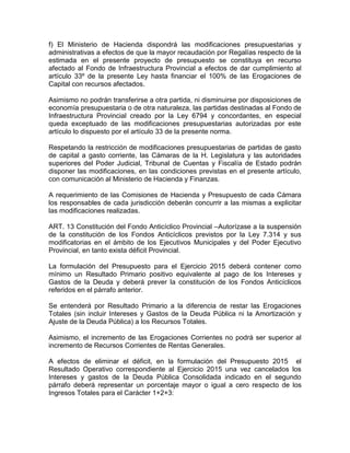 f) El Ministerio de Hacienda dispondrá las modificaciones presupuestarias y
administrativas a efectos de que la mayor recaudación por Regalías respecto de la
estimada en el presente proyecto de presupuesto se constituya en recurso
afectado al Fondo de Infraestructura Provincial a efectos de dar cumplimiento al
artículo 33º de la presente Ley hasta financiar el 100% de las Erogaciones de
Capital con recursos afectados.
Asimismo no podrán transferirse a otra partida, ni disminuirse por disposiciones de
economía presupuestaria o de otra naturaleza, las partidas destinadas al Fondo de
Infraestructura Provincial creado por la Ley 6794 y concordantes, en especial
queda exceptuado de las modificaciones presupuestarias autorizadas por este
artículo lo dispuesto por el artículo 33 de la presente norma.
Respetando la restricción de modificaciones presupuestarias de partidas de gasto
de capital a gasto corriente, las Cámaras de la H. Legislatura y las autoridades
superiores del Poder Judicial, Tribunal de Cuentas y Fiscalía de Estado podrán
disponer las modificaciones, en las condiciones previstas en el presente artículo,
con comunicación al Ministerio de Hacienda y Finanzas.
A requerimiento de las Comisiones de Hacienda y Presupuesto de cada Cámara
los responsables de cada jurisdicción deberán concurrir a las mismas a explicitar
las modificaciones realizadas.
ART. 13 Constitución del Fondo Anticíclico Provincial –Autorízase a la suspensión
de la constitución de los Fondos Anticíclicos previstos por la Ley 7.314 y sus
modificatorias en el ámbito de los Ejecutivos Municipales y del Poder Ejecutivo
Provincial, en tanto exista déficit Provincial.
La formulación del Presupuesto para el Ejercicio 2015 deberá contener como
mínimo un Resultado Primario positivo equivalente al pago de los Intereses y
Gastos de la Deuda y deberá prever la constitución de los Fondos Anticíclicos
referidos en el párrafo anterior.
Se entenderá por Resultado Primario a la diferencia de restar las Erogaciones
Totales (sin incluir Intereses y Gastos de la Deuda Pública ni la Amortización y
Ajuste de la Deuda Pública) a los Recursos Totales.
Asimismo, el incremento de las Erogaciones Corrientes no podrá ser superior al
incremento de Recursos Corrientes de Rentas Generales.
A efectos de eliminar el déficit, en la formulación del Presupuesto 2015 el
Resultado Operativo correspondiente al Ejercicio 2015 una vez cancelados los
Intereses y gastos de la Deuda Pública Consolidada indicado en el segundo
párrafo deberá representar un porcentaje mayor o igual a cero respecto de los
Ingresos Totales para el Carácter 1+2+3:
 