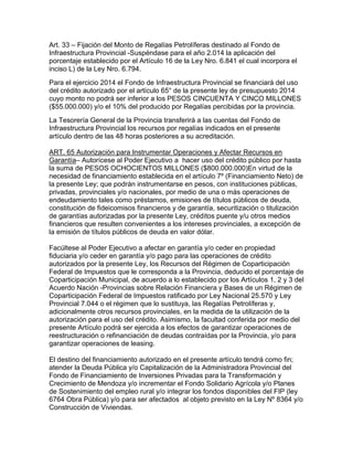 Art. 33 – Fijación del Monto de Regalías Petrolíferas destinado al Fondo de
Infraestructura Provincial -Suspéndase para el año 2.014 la aplicación del
porcentaje establecido por el Artículo 16 de la Ley Nro. 6.841 el cual incorpora el
inciso L) de la Ley Nro. 6.794.
Para el ejercicio 2014 el Fondo de Infraestructura Provincial se financiará del uso
del crédito autorizado por el artículo 65° de la presente ley de presupuesto 2014
cuyo monto no podrá ser inferior a los PESOS CINCUENTA Y CINCO MILLONES
($55.000.000) y/o el 10% del producido por Regalías percibidas por la provincia.
La Tesorería General de la Provincia transferirá a las cuentas del Fondo de
Infraestructura Provincial los recursos por regalías indicados en el presente
artículo dentro de las 48 horas posteriores a su acreditación.
ART. 65 Autorización para Instrumentar Operaciones y Afectar Recursos en
Garantía– Autorícese al Poder Ejecutivo a hacer uso del crédito público por hasta
la suma de PESOS OCHOCIENTOS MILLONES ($800.000.000)En virtud de la
necesidad de financiamiento establecida en el artículo 7º (Financiamiento Neto) de
la presente Ley; que podrán instrumentarse en pesos, con instituciones públicas,
privadas, provinciales y/o nacionales, por medio de una o más operaciones de
endeudamiento tales como préstamos, emisiones de títulos públicos de deuda,
constitución de fideicomisos financieros y de garantía, securitización o titulización
de garantías autorizadas por la presente Ley, créditos puente y/u otros medios
financieros que resulten convenientes a los intereses provinciales, a excepción de
la emisión de títulos públicos de deuda en valor dólar.
Facúltese al Poder Ejecutivo a afectar en garantía y/o ceder en propiedad
fiduciaria y/o ceder en garantía y/o pago para las operaciones de crédito
autorizados por la presente Ley, los Recursos del Régimen de Coparticipación
Federal de Impuestos que le corresponda a la Provincia, deducido el porcentaje de
Coparticipación Municipal, de acuerdo a lo establecido por los Artículos 1, 2 y 3 del
Acuerdo Nación -Provincias sobre Relación Financiera y Bases de un Régimen de
Coparticipación Federal de Impuestos ratificado por Ley Nacional 25.570 y Ley
Provincial 7.044 o el régimen que lo sustituya, las Regalías Petrolíferas y,
adicionalmente otros recursos provinciales, en la medida de la utilización de la
autorización para el uso del crédito. Asimismo, la facultad conferida por medio del
presente Artículo podrá ser ejercida a los efectos de garantizar operaciones de
reestructuración o refinanciación de deudas contraídas por la Provincia, y/o para
garantizar operaciones de leasing.
El destino del financiamiento autorizado en el presente artículo tendrá como fin;
atender la Deuda Pública y/o Capitalización de la Administradora Provincial del
Fondo de Financiamiento de Inversiones Privadas para la Transformación y
Crecimiento de Mendoza y/o incrementar el Fondo Solidario Agrícola y/o Planes
de Sostenimiento del empleo rural y/o integrar los fondos disponibles del FIP (ley
6764 Obra Pública) y/o para ser afectados al objeto previsto en la Ley Nº 8364 y/o
Construcción de Viviendas.
 