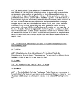 ART. 66 Reestructuración de la Deuda-El Poder Ejecutivo podrá realizar
operaciones de crédito público para reestructurar la deuda pública mediante su
consolidación, conversión o renegociación, en la medida que ello implique un
mejoramiento de los montos o plazos o intereses de las operaciones originales, o
permita liberar o cambiar garantía o bien modificar el perfil o costo de la deuda, o
cualquier otro objeto en la medida que ello resulte conveniente para la Provincia a
los fines de hacer frente a sus compromisos, o en procura de lograr una mejor
posición respecto de las obligaciones que pueda asumir en el futuro, pudiendo
modificar y/o incrementar las partidas que sean necesarias contra la mayor
recaudación estimada debidamente fundada, en la medida que corresponda, y a
los fines de poder efectuar la registración. Asimismo y como consecuencia de la
reestructuración antes aludida, en caso de correspondery previo informe fundado
de la Dirección General de la Deuda Pública el crédito previsto en las partidas de
servicios de la deuda, será destinada al Fondo de Infraestructura Provincial (FIP
Ley Nº 6764).
ART. 72Autorización al Poder Ejecutivo para endeudamiento con organismos
multilaterales y otros-
SE ELIMINA
ART. 78Capitalización de la Administradora Provincial del Fondo de
Financiamiento de Inversiones Privadas para la Transformación y el Crecimiento
Socioeconómico de Mendoza para hacer Uso del
SE ELIMINA
ART. 103 Modificación del Artículo 3 de la Ley 8.364-
SE ELIMINA
ART. 141Fondo Solidario Agrícola: Facúltase al Poder Ejecutivo a incrementar el
Fondo Solidario Agrícola con aportes no reintegrables del Gobierno Nacional y con
el uso del crédito según la autorización prevista en el artículo 65° de la presente
ley.
 