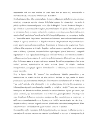 necesitando, una vez mas, nutrirse de otras áreas para su nuevo rol, manteniendo su
individualidad. El rol docente también debía de cambiar.
Hoy la clínica médica, debe orientarse hacia el manejo del paciente ambulatorio, incorporando
criterios y normas de atención primaria de la Salud y pautas del primer nivel , sin perder la
práctica y el conocimiento adquirido en las Salas de Hospital. Debe ser dentro del Hospital el
que acompañe al paciente desde su ingreso, mayoritariamente por guardia médica, pasando por
su internación , hasta su control ambulatorio, ayudados, en ocasiones, por el especialista, pero
resistiendo el “parcialismo” que olvida la visión integral del paciente, su entorno y su familia.
El Clínico debe ser un “especialista” en comunicación humana, siendo el consultorio de clínica
médica el lugar de resistencia a la despersonalización y fragmentación del paciente.En este
punto quienes ejerzan la responsabilidad de conducir la formación de un grupo de futuros
médicos, debe programar actividades dirigidas a analizar los aspectos conflictivos de la relación
entre el médico y el paciente, así como destinar espacios para “pensar” lo actuado y compartir
experiencias. Si cada especialidad es imaginada como una “torre de conocimientos”, la clínica
médica representa la mayor parte de esas torres y, distintivamente, del espacio que existe entre
ellas, de los que pocos se ocupan. Así surgen areas de discusión relacionadas con la relación
medico paciente, comunicación de malas noticias, formas de abordar conflictos
interpersonales, que agregan aspectos no biomédicos a la formación, de los que un clínico no
puede prescindir.
Hoy, la figura clásica, del “maestro” fue transformada. Modelos personalistas y de
concentración de saberes no son los mas efectivos. Vivimos un siglo, donde de manera
parecida a lo que planteaba inicialmente, los conocimientos nuevamente son “ de nadie” y son
“ de todos”, acceder a la información ya no es el problema, sino mas bien jerarquizar la
información y descubrir entre lo mucho conocido, lo verdadero y lo útil. Ya solo por este solo
concepto el rol docente se modifica, tomando las caracteristicas de alguien que orienta, que
ayuda a conocer, que da herramientas y no lo hace solo, pues aprendimos a “dialogar” con
otras disciplinas, lo hace en conjunto , grupalmente. Los conocimientos se construyen , se
edifican, son multidireccionales en su llegada y en su emisión, las experiencias son colectivas y ,
si queremos hacer tambien un paralelismo en relación a las transformaciones políticas, deben
ser democráticas tanto en la teoría que la sustenta como en su práctica.
Estos cambios en los paradigmas de la formación médica, nos imponen el deber de rescatar lo
mas valioso de nuestros maestros, su vocación incondicional, su amor por el hacer y enseñar, la
 