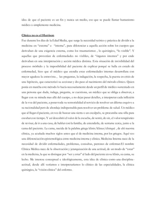 idea de que el paciente es un fin y nunca un medio, eso que se puede llamar humanismo
médico o simplemente medicina.
Clínica no es el Harrison
Fue durante los días de la Edad Media, que surge la necesidad teórico y práctica de dividir a la
medicina en “externa” e “interna”, para diferenciar a aquella acción sobre los cuerpos que
derivaban de una exigencia externa, como los traumatismos , lo quirúrgico, “lo visible”. Y
aquellas que provenían de enfermedades no visibles, de “órganos internos” y por ende
derivaban en una interpretación y acción médica distinta. Esta situación de invisibilidad del
proceso mórbido y la imposibilidad del paciente de explicar porqué se halla en estado de
enfermedad, hizo que el médico que atendía estas enfermedades internas desarrollara con
mayor agudeza la entrevista , las preguntas, la indagación, la sospecha, la puesta en crisis de
una hipótesis, que caracterizó su accionar y dio paso al nacimiento del método clínico. Quien
ponía en marcha este método lo hacía necesariamente desde un perfil de médico sustentado en
una persona que duda, indaga, pregunta, se cuestiona, un médico que se obliga a observar, a
llegar con su mirada mas allá del cuerpo, a no dejar pasar detalles, a interpretar cada inflexión
de la voz del paciente, a poner toda su sensorialidad al servicio de resolver un dilema esquivo a
su racionalidad pero de abordaje indispensable para resolver un problema de salud. Un médico
que al llegar el paciente, en vez de buscar una sierra o un escalpelo, se procuraba una silla para
escuhar con tiempo. Y así descubrió el valor de la escucha, de sentir, de oir, el valor terapéutico
de revisar, de ir a una casa, de hablar con la familia, de entenderla, de sentarse cerca, junto a la
cama del paciente. La cama, nacida de la palabra griega klinis/klinus/cliniqué , de ahí nuestra
clínica, ya acuñada muchos siglos antes que el de medicina interna, por los griegos. Aquí veo
una diferenciación epistemológica entre medicina interna y clínica. Medicina Interna nace de la
necesidad de dividir enfermedades, problemas, consultas, patrones de enfermar.El nombre
Clínica Médica nace de la observación y jerarquización de una actitud, de un modo de “estar”
en la medicina, la que se distingue por “ser y estar” al lado del paciente en su klinis, su cama, su
lecho. Me interesa conceptual e ideológicamente, esta idea de clínica como una disciplina-
actitud, desde allí veríamos e interpretaríamos lo clínico de las especialidades, la clínica
quirúrgica, la “visión clínica” del enfermo.
 