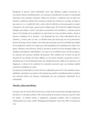 Interpretar al proceso salud enfermedad como algo dinámico, implica reconocerle un
movimiento interno multidireccional y , en ocasiones, contradictorio. La salud y la enfermedad
funcionan como conceptos absolutos. Nadie esta absoluta y totalmente sano, ni nadie esta
absoluta y totalmente enfermo. Por otra parte, la salud como absoluto, es un lugar, un objetivo
que nunca se va a cumplir del todo y, como todos los absolutos, sirven para guiar un camino
conceptual o de acción, pero, quizás, para no llegar nunca. El “estado de completo bienestar
biológico, psicológico y social”, sirve para no concretarlo en lo inmediato o , mas bien, para ir
hacia el. El abordaje de los problemas de salud desde los textos de clínica médica y desde el
discurso académico de la facultad , está dominado por una visión individualista del ser
enfermo; y si bien, cada vez mas , se abordan temas que tienen que ver con la prevención,
factores de riesgo, causas sociales y otros ítems que tienen que ver con un abordaje mas amplio
de los problemas, todavía no se logra una visión integradora de los problemas de salud.A este
punto colaboran varios factores, donde la naturaleza misma de nuestra disciplina obliga a un
abordaje esencialmente “individualista”, en el que es el ser enfermo el que nos da los signos y
los síntomas del acontecer mórbido del paciente. Pero también está el hecho de que los
docentes de las cátedras de Clínica Médica, no nos hemos formado, en general, en áreas o
disciplinas que le den herramientas para una interpretación mas amplia de los procesos y así
diagramar y colocar en las currículas los contenidos necesarios para una abordaje también
social de los problemas de salud.
Las prácticas centralizadas en centros de alta complejidad, quitan de la vista inmediata ciertos
problemas vinculados con el proceso de enfermar que pueden ser problematizados al analizar
una situación clínica con alumnos, colaborando con una concepción “individual” de la
enfermedad.
Filosofía y Educación Médica
Con poco más de 40 años Paulo Freire huye a Chile como consecuencia del golpe militar que
dio inicio a la dictadura en Brasil. Allí, como resultado de un proceso educativo que llevó años
de trabajo en ámbitos rurales y marginados, acopiando, también, toda su experiencia
alfabetizadora en su país, escribe “Pedagogía del Oprimido”. Era el año 1969 y el mundo era
otro.
 