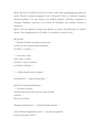 Desde allí, marca el comienzo de una nuevo marco teórico para una pedagogía que pedía otra
mirada. Desde la llamada pedagogía de de la liberación, Freire no solamente incorpora
elementos políticos a la tarea docente, sino también humanos y filosóficos, inspirados en
conceptos hegelianos, marxistas, en la escuela de Franckfurt, pero también cristianos y
humanistas.
Quiero aquí traer algunos conceptos que pueden ser puntos de partida para un ejercicio
docente mas comprometido con el hombre , la sociedad y su función social :
Del docente:
“…Decir que los hombres son personas, y como personas
son libres y no hacer nada para lograr concretamente
este objetivo , es una farsa…”
“…Nadie educa a nadie,
nadie se educa a sí mismo,
los hombres se educan en comunión,
y el mundo es el mediador…”
“… el propio educador necesita ser educado…”
El educador debe “…explicarla propia acción…”
Sobre el rol tradicional del docente:
“…Al obstruir la actuación
del hombre como sujeto de acción, como seres capaces de opción,
los frustra…”
Del acto de enseñar:
Aboga por alejarse de un “… verbalismoalienado y alienante…”
Acusa al discurso hegemónico como “… mas sonido que significado
de ahí que sería mejor no decirlo…”
 