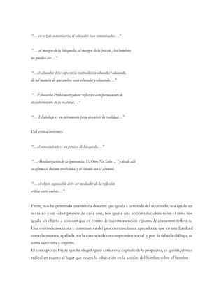 “… en vez de comunicarse, el educador hace comunicados…”
“… al margen de la búsqueda, al margen de la praxis , los hombres
no pueden ser…”
“…el educador debe superar la contradicción educador/educando,
de tal manera de que ambos sean educador y educando…”
“…Educación Problematizadora: reflexivoacto permanentede
descubrimiento de la realidad…”
“… El diálogo es un intrumento para descubrirla realidad…”
Del conocimiento:
“…el conocimiento es un proceso de búsqueda…”
“…Absolutizaciónde la ignorancia: El Otro No Sabe…” y desde allí
se afirma el docente tradicional y el vínculo con el alumno.
“… el objeto cognoscible debe ser mediador de la reflexión
crítica entre ambos…”
Freire, nos ha permitido una mirada docente que iguala a la mirada del educando, nos iguala un
no saber y un saber propios de cada uno, nos iguala una acción educadora sobre el otro, nos
iguala un objeto a conocer que es centro de nuestra atención y punto de encuentro reflexivo.
Una visión democrática y constructiva del proceso enseñanza aprendizaje que en una facultad
como la nuestra, apaliada por la ausencia de un compromiso social y por la falta de diálogo, se
torna necesaria y urgente.
El concepto de Freire que he elegido para cerrar este capítulo de la propuesta, es quizás, el mas
radical en cuanto al lugar que ocupa la educación en la acción del hombre sobre el hombre :
 