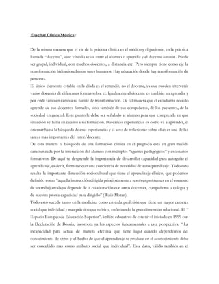 Enseñar Clínica Médica :
De la misma manera que el eje de la práctica clínica es el médico y el paciente, en la práctica
llamada “docente”, este vínculo se da entre el alumno o aprendiz y el docente o tutor . Puede
ser grupal, individual, con muchos docentes, a distancia etc. Pero siempre tiene como eje la
transformación bidirecional entre seres humanos. Hay educación donde hay transformación de
personas.
El único elemento estable en la díada es el aprendiz, no el docente, ya que pueden intervenir
varios docentes de diferentes formas sobre el. Igualmente el docente es también un aprendiz y
por ende también cambia su fuente de transformación. De tal manera que el estudiante no solo
aprende de sus docentes formales, sino también de sus compañeros, de los pacientes, de la
sociedad en general. Este punto le debe ser señalado al alumno para que comprenda en que
situación se halla en cuanto a su formación. Buscando experiencias es como va a aprender, el
orientar hacia la búsqueda de esas experiencias y el acto de reflexionar sobre ellas es una de las
tareas mas importantes del tutor/docente.
De esta manera la búsqueda de una formación clínica en el pregrado está en gran medida
caracterizada por la interacción del alumno con múltiples “agentes pedagógicos” y escenarios
formativos. De aquí se desprende la importancia de desarrollar capacidad para autoguiar el
aprendizaje, es decir, formarse con una conciencia de necesidad de autoaprendizaje. Todo esto
resalta la importante dimensión sociocultural que tiene el aprendizaje clínico, que podemos
definirlo como “aquella instrucción dirigida principalmente a resolver problemas en el contexto
de un trabajo real que depende de la colaboración con otros docentes, compañeros o colegas y
de nuestra propia capacidad para dirigirlo” ( Ruiz Moran).
Todo esto sucede tanto en la medicina como en toda profesión que tiene un mayor carácter
social que individual y mas práctico que teórico, enfatizando la gran dimensión relacional. El “
Espacio Europeo de Educación Superior”, ámbito educativo de este nivel iniciado en 1999 con
la Declaración de Bosnia, incorpora ya los aspectos fundamentales a esta perspectiva. “ La
incapacidad para actual de manera efectiva que tiene lugar cuando dependemos del
conocimiento de otros y el hecho de que el aprendizaje se produce en el aconocimiento debe
ser concebido mas como atributo social que individual”. Este dato, válido también en el
 