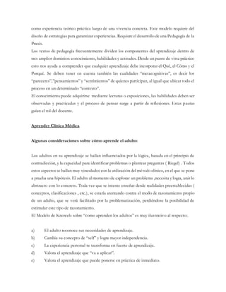 como experiencia teórico práctica luego de una vivencia concreta. Este modelo requiere del
diseño de estrategias para garantizar experiencias. Requiere el desarrollo de una Pedagogía de la
Praxis.
Los textos de pedagogía frecuentemente dividen los componentes del aprendizaje dentro de
tres amplios dominios: conocimiento, habilidades y actitudes. Desde un punto de vista práctico
esto nos ayuda a comprender que cualquier aprendizaje debe incorporar el Qué, el Cómo y el
Porqué. Se deben tener en cuenta también las cualidades “metacognitivas”, es decir los
“pareceres”,”pensamientos” y “sentimientos” de quienes participan, al igual que ubicar todo el
proceso en un determinado “contexto”.
El conocimiento puede adquirirse mediante lecturas o exposiciones, las habilidades deben ser
observadas y practicadas y el proceso de pensar surge a partir de reflexiones. Estas pautas
guían el rol del docente.
Aprender Clínica Médica
Algunas consideraciones sobre cómo aprende el adulto:
Los adultos en su aprendizaje se hallan influenciados por la lógica, basada en el principio de
contradicción, y la capacidad para identificar problemas o plantear preguntas ( Riegel) . Todos
estos aspectos se hallan muy vinculados con la utilización del método clínico, en el que se pone
a prueba una hipótesis. El adulto al momento de explorar un problema ,necesita y logra, unir lo
abstracto con lo concreto. Toda vez que se intente enseñar desde realidades preestablecidas (
conceptos, clasificaciones , etc.), se estaría atentando contra el modo de razonamiento propio
de un adulto, que se verá facilitado por la problematización, perdiéndose la posibilidad de
estimular este tipo de razonamiento.
El Modelo de Knowels sobre “como aprenden los adultos” es muy ilustrativo al respecto:.
a) El adulto reconoce sus necesidades de aprendizaje.
b) Cambia su concepto de “self” y logra mayor independencia.
c) La experiencia personal se transforma en fuente de aprendizaje.
d) Valora el aprendizaje que “va a aplicar”.
e) Valora el aprendizaje que puede ponerse en práctica de inmediato.
 