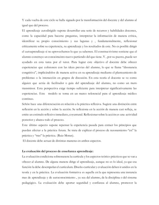 Y cada vuelta de este ciclo se halla signado por la transformación del docente y del alumno al
igual que del proceso.
El aprendizaje autodirigido supone desarrollar una serie de recursos y habilidades docentes,
como la capacidad para hacerse preguntas, interpretar la información de manera crítica,
identificar su propio conocimiento y sus lagunas y , fundamentalmente, reflexionar
críticamente sobre su experiencia, su aprendizaje y los resultados de este. No es posible dirigir
el autoaprendizaje si no aprovechamos lo que ya sabemos. El constructivismo sostiene que el
alumno construye un conocimeinto nuevo partiendo del que tiene. Y , por su puesto, puede ser
ayudado en esta tarea por el tutor. Para lograr este objetivo el docente debe ofrecer
experiencias que colisionen con las ideas previas del alumno, lo que se llama “disonancia
congnitiva”, implicándolos de manera activa en su aprendizaje mediante el planteamiento de
problemas o la interacción en grupos de discusión. En esta teoría el docente se ve como
alguien que actúa de facilitador o guía del aprendizaje del alumno, no como un mero
transmisor. Esta perspectiva exige tiempo suficiente para interpretar significativamente las
experiencias. Este modelo se torna en un marco referencial para el aprendizaje médico
contínuo.
Schön hace una diferenciación en relación a la práctica reflexiva. Sugiere una distinción entre
reflexión en la acción y sobre la acción. Se reflexiona en la acción de manera casi refleja, se
emite un estimulo reflexivo inmediato, coyuntural. Reflexionar sobre la acción es una actividad
posterior y abarca todo el proceso.
Este último aspecto supone repensar la experiencia pasada para extraer los principios que
puedan afectar a la práctica futura. Se trata de explicar el proceso de razonamiento “en” la
práctica y “tras” la práctica. (Ruiz Moran).
El docente debe actuar de distintas maneras en ambos aspectos.
La evaluación del proceso de enseñanza aprendizaje:
La evaluación condiciona sobremanera la currícula y los aspectos teórico-prácticos que se van a
ofrecer al alumno. De alguna manera dirige el aprendizaje, aunque no es lo ideal, ya que esa
función la debe desempeñar el curriculum. Diseño curricular y evaluación deben ir unidos en la
teoría y en la práctica. La evaluación formativa es aquella en la que representa una instancia
mas de aprendizaje y de autoconocimiento , ya sea del alumno, de la disciplina o del sistema
pedagógico. La evaluación debe aportar seguridad y confianza al alumno, promover la
 