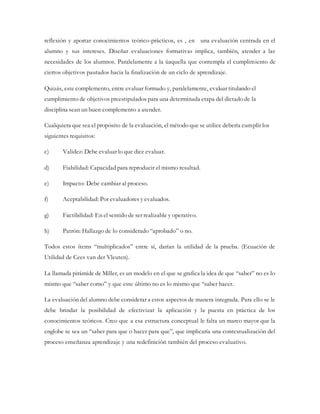 reflexión y aportar conocimientos teórico-prácticos, es , en una evaluación centrada en el
alumno y sus intereses. Diseñar evaluaciones formativas implica, también, atender a las
necesidades de los alumnos. Paralelamente a la úaquella que contempla el cumplimiento de
ciertos objetivos pautados hacia la finalización de un ciclo de aprendizaje.
Quizás, este complemento, entre evaluar formado y, paralelamente, evaluar titulando el
cumplimiento de objetivos preestipulados para una determinada etapa del dictado de la
disciplina sean un buen complemento a atender.
Cualquiera que sea el propósito de la evaluación, el método que se utilice debería cumplir los
siguientes requisitos:
c) Validez: Debe evaluar lo que dice evaluar.
d) Fiabilidad: Capacidad para reproducir el mismo resultad.
e) Impacto: Debe cambiar al proceso.
f) Aceptabilidad: Por evaluadores y evaluados.
g) Factibilidad: En el sentido de ser realizable y operativo.
h) Patrón: Hallazgo de lo considerado “aprobado” o no.
Todos estos ítems “multiplicados” entre sí, darían la utilidad de la prueba. (Ecuación de
Utilidad de Cees van der Vleuten).
La llamada pirámide de Miller, es un modelo en el que se grafica la idea de que “saber” no es lo
mismo que “saber como” y que este último no es lo mismo que “saber hacer.
La evaluación del alumno debe considerar a estos aspectos de manera integrada. Para ello se le
debe brindar la posibilidad de efectivizar la aplicación y la puesta en práctica de los
conocimientos teóricos. Creo que a esa estructura conceptual le falta un marco mayor que la
englobe se sea un “saber para que o hacer para que”, que implicaría una contextualización del
proceso enseñanza aprendizaje y una redefinición también del proceso evaluativo.
 