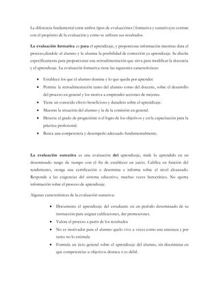La diferencia fundamental entre ambos tipos de evaluaciónes( formativa y sumativa)se centran
con el propósito de la evaluación y cómo se utilizan sus resultados.
La evaluación formativa es para el aprendizaje, y proporciona información mientras dura el
proceso,dándole al alumno y la alumna la posibilidad de corrección ya aprendizaje. Se diseña
específicamente para proporcionar una retroalimentación que sirva para modificar la docencia
y el aprendizaje. La evaluación formativa tiene las siguientes características:
 Establece los que el alumno domina y lo que queda por aprender.
 Permite la retroalimentación tanto del alumno como del docente, sobre el desarrollo
del proceso en general y los motiva a emprender acciones de mejoras.
 Tiene un conocido efecto beneficioso y duradero sobre el aprendizaje.
 Muestra la situación del alumno y la de la comisión en general.
 Detecta el grado de progresióne n el logro de los objetivos y en la capacitación para la
práctica profesional.
 Busca una competencia y desempeño adecuado fundamentalmente.
La evaluación sumativa es una evaluación del aprendizaje, mide lo aprendido en un
determinado rango de tiempo con el fin de establecer un juicio. Califica en función del
rendimiento, otorga una certificación o determina e informa sobre el nivel alcanzado.
Responde a las exigencias del sistema educativo, muchas veces burocrático. No aporta
información sobre el proceso de aprendizaje.
Algunas características de la evaluación sumativa:
 Documenta el aprendizaje del estudiante en un período determinado de su
instrucción para asignar califcaciones, dar promociones.
 Valora el proceso a partir de los resultados
 No es motivador para el alumno quelo vive a veces como una amenaza y por
tanto no lo estimula
 Formula un jicio general sobre el aprendizaje del alumno, sin discriminar en
que competencias u objetivos destaca o es débil.
 