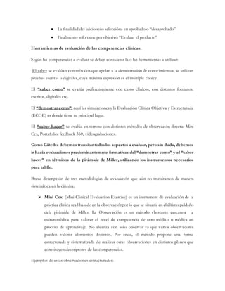  La finalidad del juicio solo seleccióna en aprobado o “desaprobado”
 Finalmento solo tiene por objetivo “Evaluar el producto”
Herramientas de evaluación de las competencias clínicas:
Según las competencias a evaluar se deben considerar la o las herramientas a utilizar:
El saber se evalúan con métodos que apelan a la demostración de conocimientos, se utilizan
pruebas escritas o digitales, cuya máxima expresión es el múltiple choice.
El “saber como” se evalúa preferentemente con casos clínicos, con distintos formatos:
escritos, digitales etc.
El “demostrar como”, aquí las simulaciones y la Evaluación Clínica Objetiva y Estructurada
(ECOE) es donde tiene su principal lugar.
El “saber hacer” se evalúa en terreno con distintos métodos de observación directa: Mini
Cex, Portafolio, feedback 360, videograbaciones.
Como Cátedra debemos transitar todos los aspectos a evaluar, pero sin duda, debemos
ir hacia evaluaciones predominantemnte formativas del “demostrar como” y el “saber
hacer” en términos de la pirámide de Miller, utilizando los instrumentos necesarios
para tal fin.
Breve descripción de tres metodologías de evaluación que aún no transitamos de manera
sistemática en la cátedra:
 Mini Cex: (Mini Clinical Evaluation Exercise) es un instrument de evaluación de la
práctica clínica rea l basado en la observaciónpor lo que se situaría en el último peldaño
dela pirámide de Miller. La Observación es un método vbastante cercanoa la
culturamédica para valorar el nivel de competencia de otro médico o médica en
proceso de aprendizaje. No alcanza con solo observar ya que varios observadores
pueden valorar elementos distintos. Por ende, el método propone una forma
estructurada y sistematizada de realizar estas observaciones en distintos planos que
constituyen descriptores de las competencias.
Ejemplos de estas observaciones estructuradas:
 