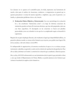 Los alcances no se agotan en lo antedicho pero, sin duda, reprsentan una herramienta de
mucho valor para el análisis de situaciones, conductas o competencias en general que se
quieran puntualizar o evaluar de manera específica y ampliada y que, junto al paciente y su
familia, se plantearían problemas éticos o de vínculo.
 Evaluación Clínica Objetiva y Estructurada: Con esta metodología de evaluación
los y las estudiantes “demuestran como” a lo largo de distintas estaciones de
simulación, pueden ser hasta 20 estaciones distintas, que han sido preparadas cada una
con fines específicos. El desempeño en las estaciones se hacen con planillas
preacordadas ycon un evaluador in situ que las va completando según se desarrolle la
experiencia.
Requiere de un gran despliegue docente y de estudiantes al igual que disponibilidad edilicia, en
general se plantea cuando se cierran ciclos formativos,en nuestro caso podría tener lugar al fin
de las cursada, o del ciclo clínico o de la PFO.
Es indispensable la organización y el consenso en relación a lo que se va a a evaluar, con que
isntrumento ( planillas, en general) y cuales son los criterios de aprobación desaprobación. Para
ello se debe conformar un Comité o comisión de evaluación que coordinará y fijará las pautas.
Hoy en día, el ECOE ha demostrado ser una herramienta efectiva pára lo que pretende evaluar
y creo que desde el Departamento de Clinica Médica se pueden plantear estos formatos que
valoran el resultado de amplios ciclos formativos.
 