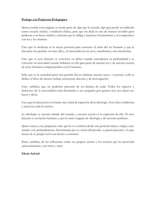 Prologo a la Propuesta Pedagógica
Quien escribe estas páginas se siente parte de algo que lo excede, algo que puede ser indicado
como escuela médica o tradición clínica, pero que sin duda lo une de manera invisible pero
poderosa a un hacer médico y docente que lo obliga a transitar el humanismo y el compromiso
con los y las alumnas.
Cree que la medicina es la mejor posición para acercarse al alma del ser humano y que la
docencia nos permite ver mas allá y, al trascender en ese acto, transforma y nos transforma.
Cree que el acto docente se convierte en deber cuando entendemos su profundidad y se
convierte en necesidad cuando hallamos en ella gran parte de nuestro ser y de nuestra esencia
de seres humanos comprometidos con lo humano.
Sabe que es la sociedad quien nos permite llevar adelante nuestra tarea y vocación, a ella se
dedica el fruto de nuestro trabajo asistencial, docente y de investigación.
Cree, también, que no podemos presumir de ser dueños de nada. Todos los espacios y
funciones de la universidad están destinados a ser ocupados por quienes hoy nos miran ser,
hacer y decir.
Cree que la educación es la forma mas cabal de expresión de la ideología. Esta idea condiciona
y atraviesa todo lo escrito..
La ideología es nuestra mirada del mundo, y nuestra acción es la expresión de ella. El acto
docente es un hecho humano, y por lo tanto cargado de ideología y de acciones políticas.
Quien ensaya esta propuesta sabe que la va a realizar desde una posición única e impar, cuya
mirada está profundamente determinada por su visión del pasado, su praxis presente y lo que
intuye de su propio rol en un futuro a construir.
Parte, también, de las reflexiones sobre sus propios errores y los aciertos que ha transitado
,necesariamente, con otros y otras.
Efraín Salvioli
 