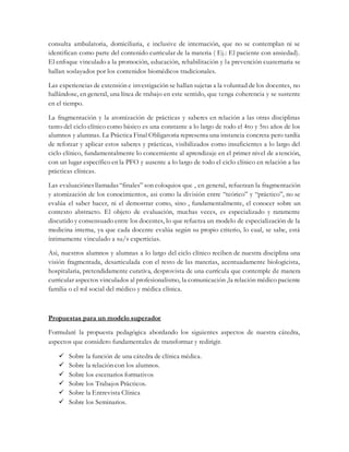 consulta ambulatoria, domiciliaria, e inclusive de internación, que no se contemplan ni se
identifican como parte del contenido curricular de la materia ( Ej.: El paciente con ansiedad).
El enfoque vinculado a la promoción, educación, rehabilitación y la prevención cuaternaria se
hallan soslayados por los contenidos biomédicos tradicionales.
Las experiencias de extensión e investigación se hallan sujetas a la voluntad de los docentes, no
hallándose, en general, una línea de trabajo en este sentido, que tenga coherencia y se sustente
en el tiempo.
La fragmentación y la atomización de prácticas y saberes en relación a las otras disciplinas
tanto del ciclo clínico como básico es una constante a lo largo de todo el 4to y 5to años de los
alumnos y alumnas. La Práctica Final Obligatoria representa una instancia concreta pero tardía
de reforzar y aplicar estos saberes y prácticas, visibilizados como insuficientes a lo largo del
ciclo clínico, fundamentalmente lo concerniente al aprendizaje en el primer nivel de atención,
con un lugar específico en la PFO y ausente a lo largo de todo el ciclo clínico en relación a las
prácticas clínicas.
Las evaluaciónes llamadas“finales” son coloquios que , en general, refuerzan la fragmentación
y atomización de los conocimientos, asi como la división entre “teórico” y “práctico”, no se
evalúa el saber hacer, ni el demostrar como, sino , fundamentalmente, el conocer sobre un
contexto abstracto. El objeto de evaluación, muchas veces, es especializado y raramente
discutido y consensuado entre los docentes, lo que refuerza un modelo de especialización de la
medicina interna, ya que cada docente evalúa según su propio criterio, lo cual, se sabe, está
íntimamente vinculado a su/s experticias.
Asi, nuestros alumnos y alumnas a lo largo del ciclo clínico reciben de nuestra disciplina una
visión fragmentada, desarticulada con el resto de las materias, acentuadamente biologicista,
hospitalaria, pretendidamente curativa, desprovista de una currícula que contemple de manera
curricular aspectos vinculados al profesionalismo, la comunicación ,la relación médico paciente
familia o el rol social del médico y médica clínica.
Propuestas para un modelo superador
Formularé la propuesta pedagógica abordando los siguientes aspectos de nuestra cátedra,
aspectos que considero fundamentales de transformar y redirigir.
 Sobre la función de una cátedra de clínica médica.
 Sobre la relación con los alumnos.
 Sobre los escenarios formativos
 Sobre los Trabajos Prácticos.
 Sobre la Entrevista Clínica
 Sobre los Seminarios.
 