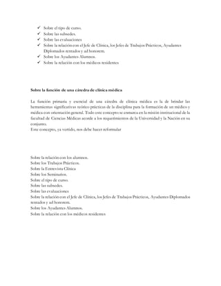  Sobre el tipo de curso.
 Sobre las subsedes.
 Sobre las evaluaciones
 Sobre la relación con el Jefe de Clínica, los Jefes de Trabajos Prácticos, Ayudantes
Diplomados rentados y ad honorem.
 Sobre los Ayudantes Alumnos.
 Sobre la relación con los médicos residentes
Sobre la función de una cátedra de clínica médica
La función primaria y esencial de una cátedra de clínica médica es la de brindar las
herramientas significativas teórico prácticas de la disciplina para la formación de un médico y
médica con orientación general. Todo este concepto se enmarca en la misión institucional de la
facultad de Ciencias Médicas acorde a los requerimientos de la Universidad y la Nación en su
conjunto.
Este concepto, ya vertido, nos debe hacer reformular
Sobre la relación con los alumnos.
Sobre los Trabajos Prácticos.
Sobre la Entrevista Clínica
Sobre los Seminarios.
Sobre el tipo de curso.
Sobre las subsedes.
Sobre las evaluaciones
Sobre la relación con el Jefe de Clínica, los Jefes de Trabajos Prácticos, Ayudantes Diplomados
rentados y ad honorem.
Sobre los Ayudantes Alumnos.
Sobre la relación con los médicos residentes
 
