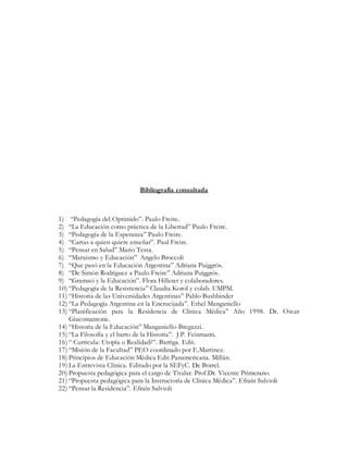 Bibliografía consultada
1) “Pedagogía del Oprimido”. Paulo Freire.
2) “La Educación como práctica de la Libertad” Paulo Freire.
3) “Pedagogía de la Esperanza” Paulo Freire.
4) “Cartas a quien quiere enseñar”. Paul Freire.
5) “Pensar en Salud” Mario Testa.
6) “Marxismo y Educación” Angelo Broccoli
7) “Que pasó en la Educación Argentina” Adriana Puiggrós.
8) “De Simón Rodriguez a Paulo Freire” Adriana Puiggrós.
9) “Gramsci y la Educación”. Flora Hilleret y colaboradores.
10) “Pedagogía de la Resistencia” Claudia Korol y colab. UMPM.
11) “Historia de las Universidades Argentinas” Pablo Bushbinder
12) “La Pedagogía Argentina en la Encrucijada”. Ethel Manganiello
13) “Planificación para la Residencia de Clínica Médica” Año 1998. Dr. Oscar
Giacomantone.
14) “Historia de la Educación” Manganiello-Bregazzi.
15) “La Filosofía y el barro de la Historia”. J.P. Feinmann.
16) “ Curricula: Utopía o Realidad?”. Barriga. Edit.
17) “Misión de la Facultad” PEO coordinado por E.Martinez.
18) Principios de Educación Médica Edit.Panamericana. Millán.
19) La Entrevista Clínica. Editado por la SEFyC. De Borrel.
20) Propuesta pedagógica para el cargo de Titular. Prof.Dr. Vicente Primerano.
21) “Propuesta pedagógica para la Instructoría de Clínica Médica”. Efraín Salvioli
22) “Pensar la Residencia”. Efraín Salvioli
 